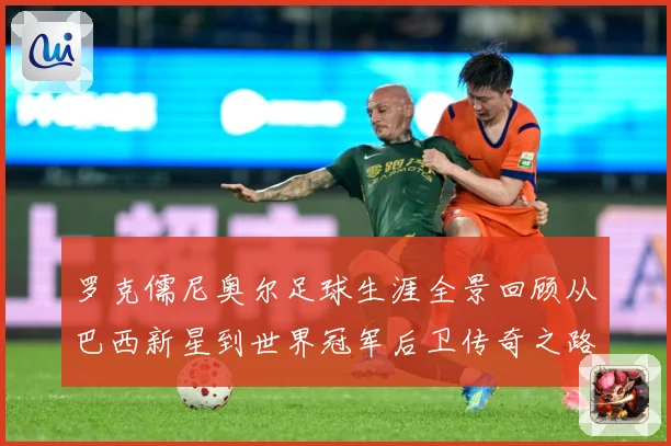 罗克儒尼奥尔足球生涯全景回顾从巴西新星到世界冠军后卫传奇之路-深度解析