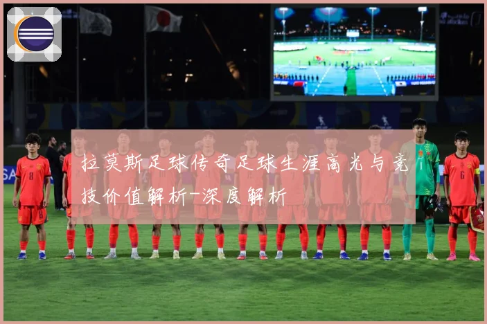 拉莫斯足球传奇足球生涯高光与竞技价值解析-深度解析