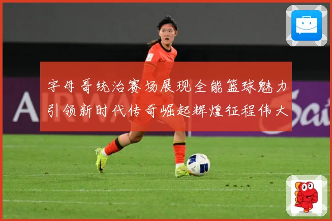字母哥统治赛场展现全能篮球魅力引领新时代传奇崛起辉煌征程伟大-深度解析