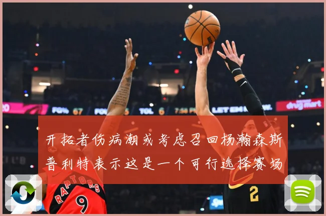 开拓者伤病潮或考虑召回杨瀚森斯普利特表示这是一个可行选择赛场复盘-深度解析