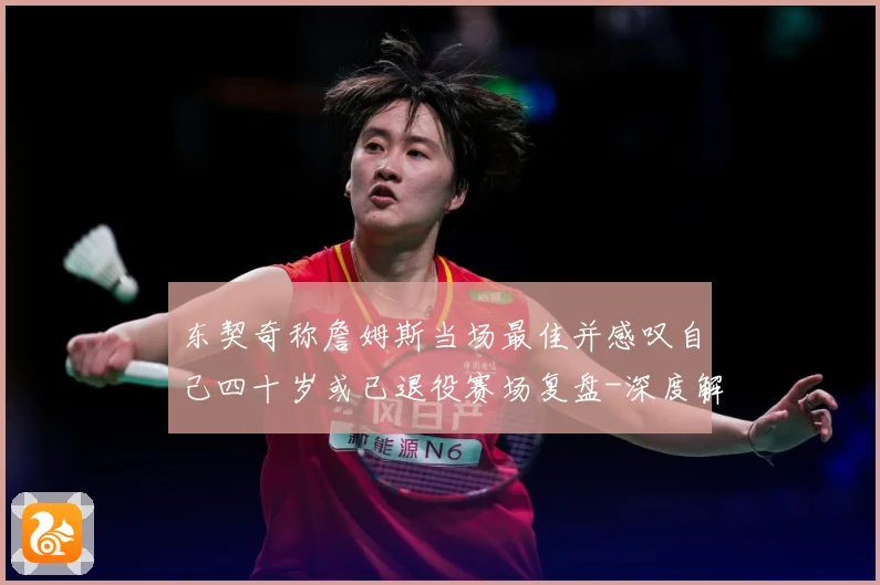东契奇称詹姆斯当场最佳并感叹自己四十岁或已退役赛场复盘-深度解析