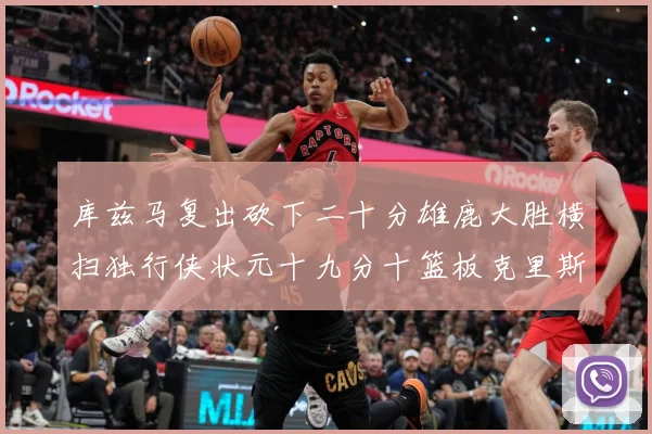库兹马复出砍下二十分雄鹿大胜横扫独行侠状元十九分十篮板克里斯专题观察-深度解析