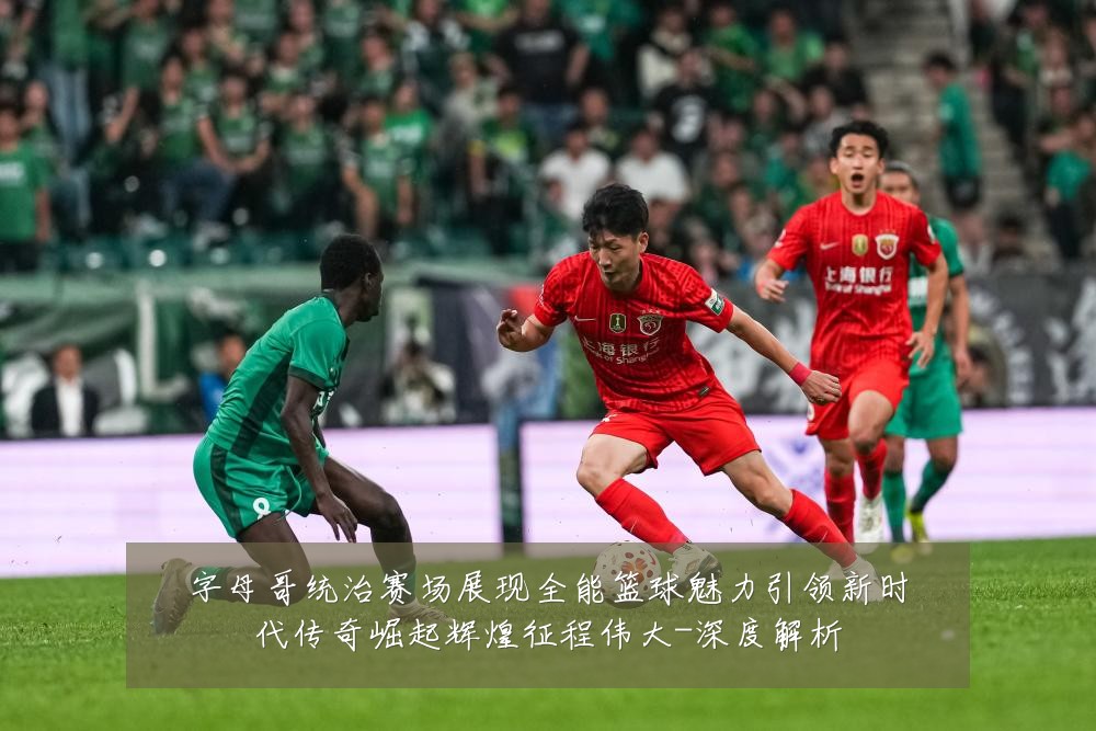 字母哥统治赛场展现全能篮球魅力引领新时代传奇崛起辉煌征程伟大-深度解析